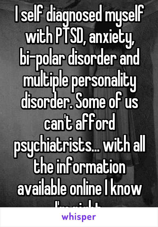I self diagnosed myself with PTSD, anxiety, bi-polar disorder and multiple personality disorder. Some of us can't afford psychiatrists... with all the information available online I know I'm right.