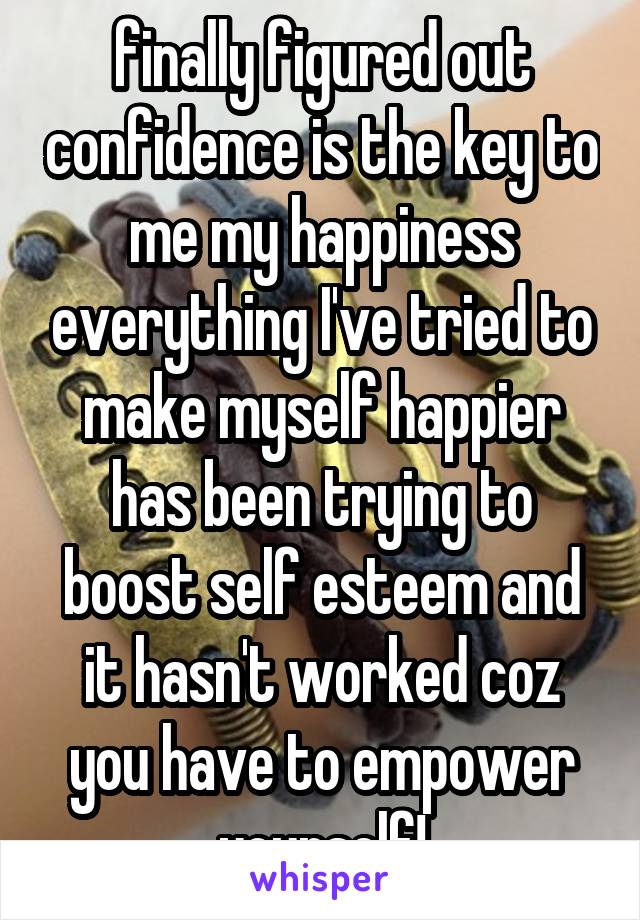 finally figured out confidence is the key to me my happiness everything I've tried to make myself happier has been trying to boost self esteem and it hasn't worked coz you have to empower yourself!