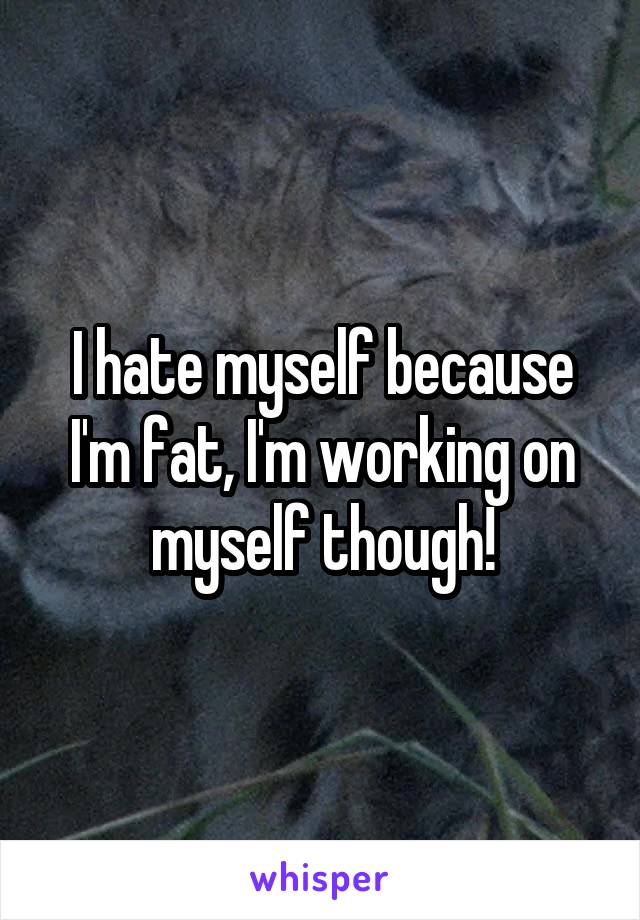 I hate myself because I'm fat, I'm working on myself though!