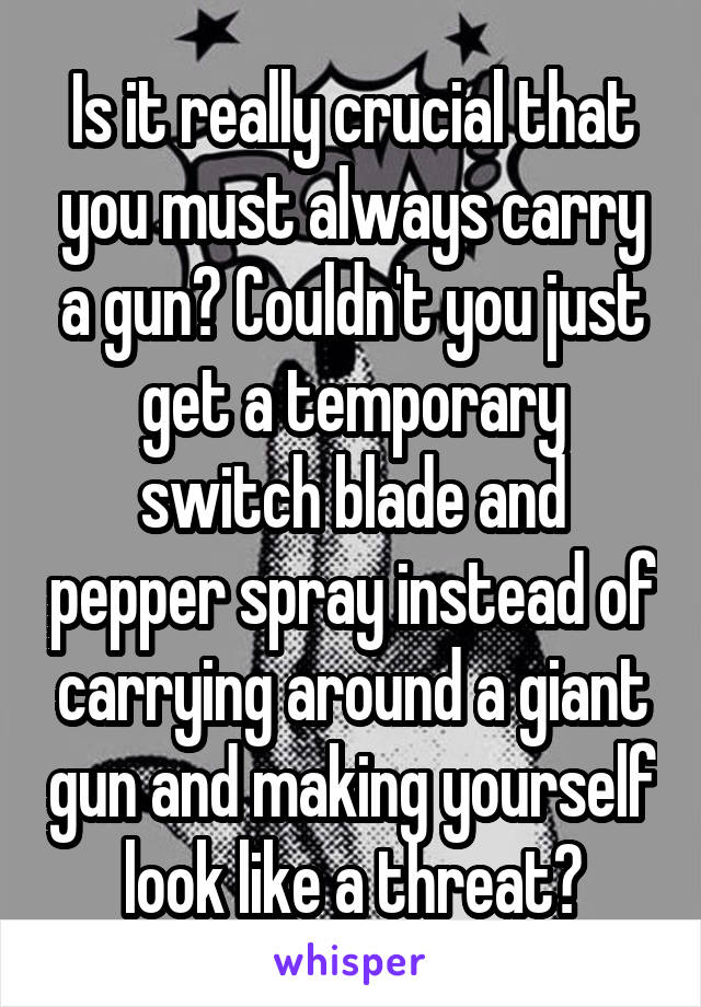 Is it really crucial that you must always carry a gun? Couldn't you just get a temporary switch blade and pepper spray instead of carrying around a giant gun and making yourself look like a threat?