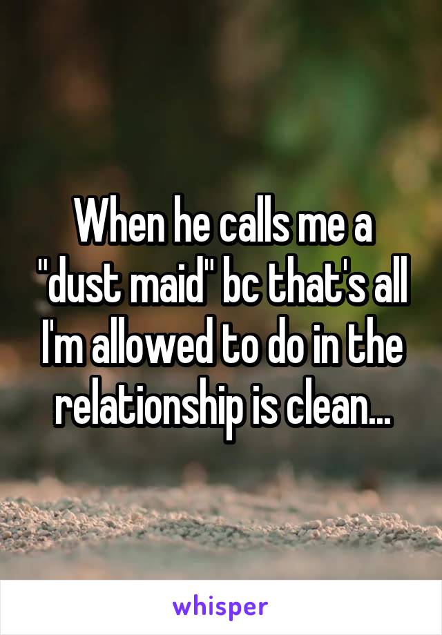 When he calls me a "dust maid" bc that's all I'm allowed to do in the relationship is clean...