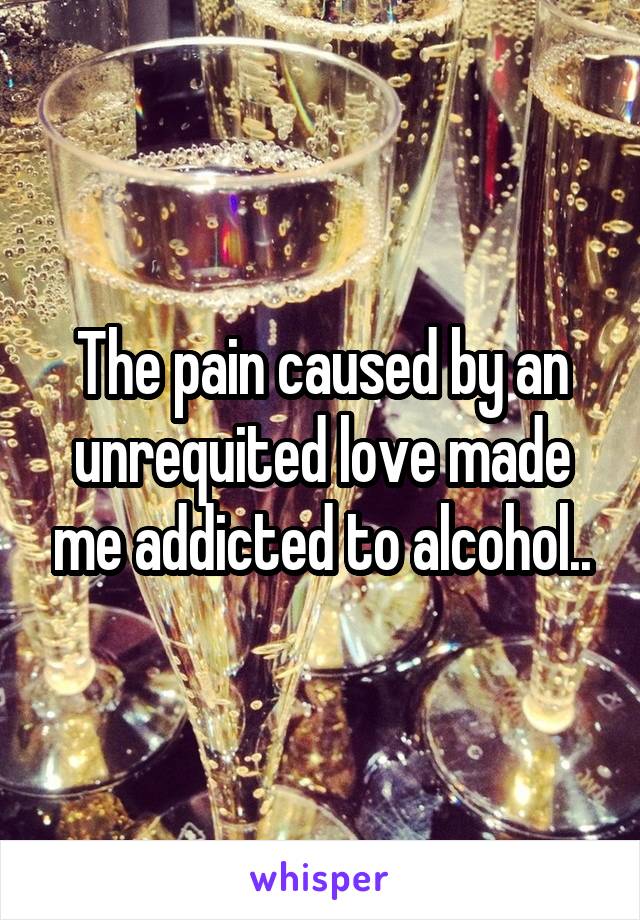 The pain caused by an unrequited love made me addicted to alcohol..