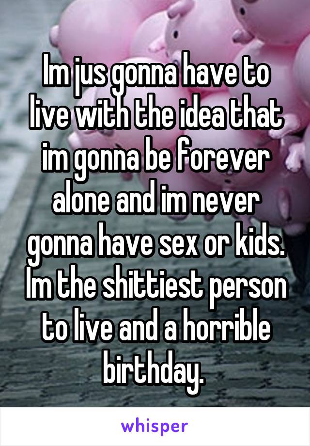 Im jus gonna have to live with the idea that im gonna be forever alone and im never gonna have sex or kids. Im the shittiest person to live and a horrible birthday. 