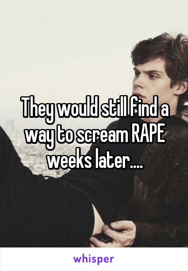 They would still find a way to scream RAPE weeks later....