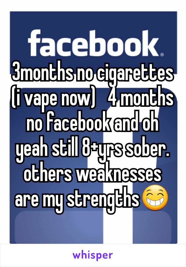 3months no cigarettes (i vape now)   4 months no facebook and oh yeah still 8+yrs sober.  others weaknesses are my strengths😁