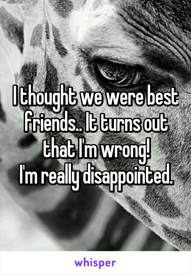 I thought we were best friends.. It turns out that I'm wrong!
I'm really disappointed.