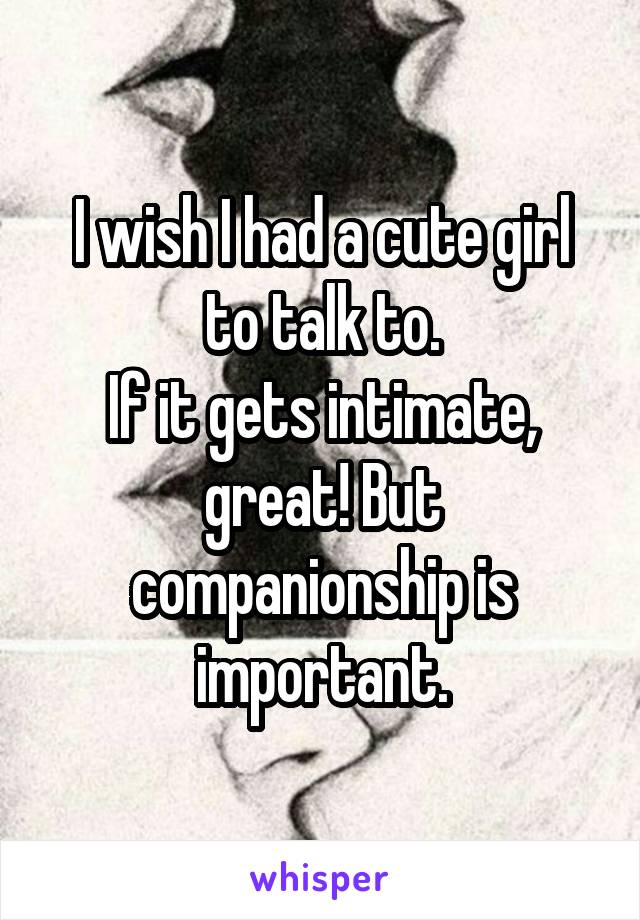 I wish I had a cute girl to talk to.
If it gets intimate, great! But companionship is important.