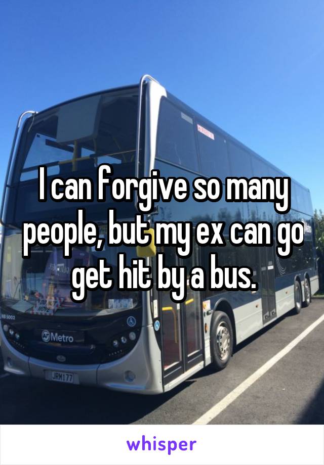 I can forgive so many people, but my ex can go get hit by a bus.