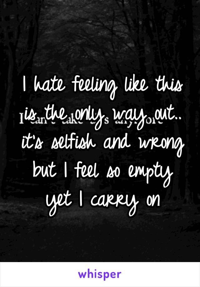 I hate feeling like this is the only way out.. it's selfish and wrong but I feel so empty yet I carry on