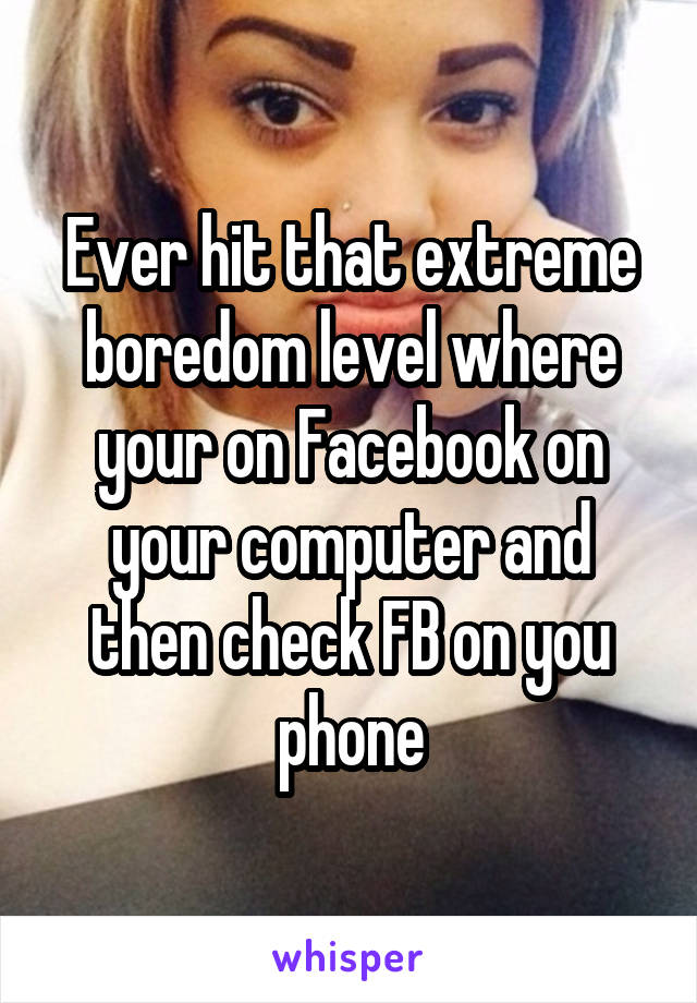 Ever hit that extreme boredom level where your on Facebook on your computer and then check FB on you phone