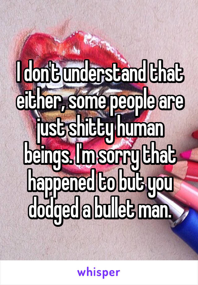 I don't understand that either, some people are just shitty human beings. I'm sorry that happened to but you dodged a bullet man.