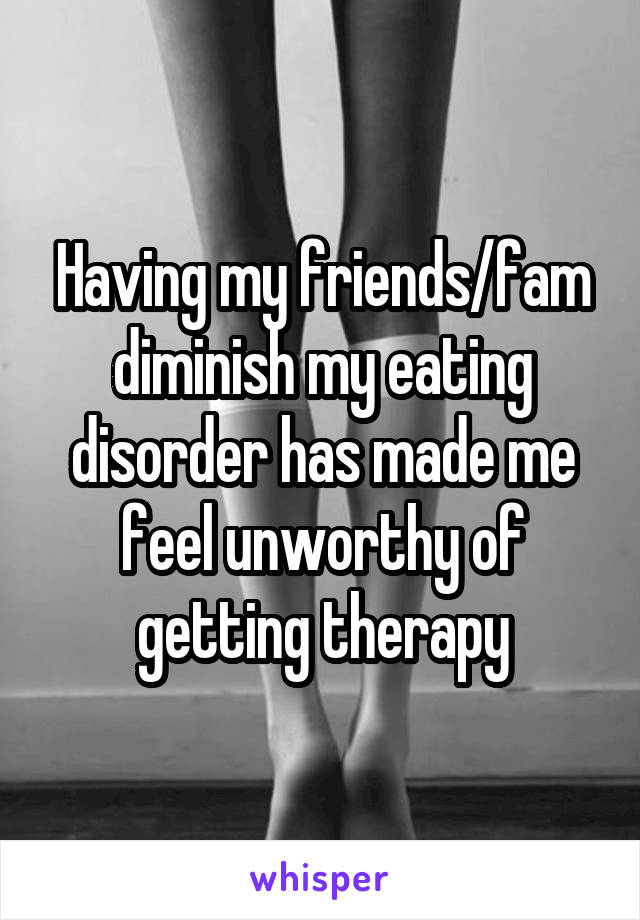 Having my friends/fam diminish my eating disorder has made me feel unworthy of getting therapy