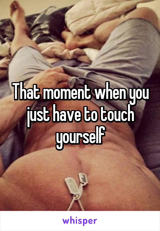 That moment when you just have to touch yourself