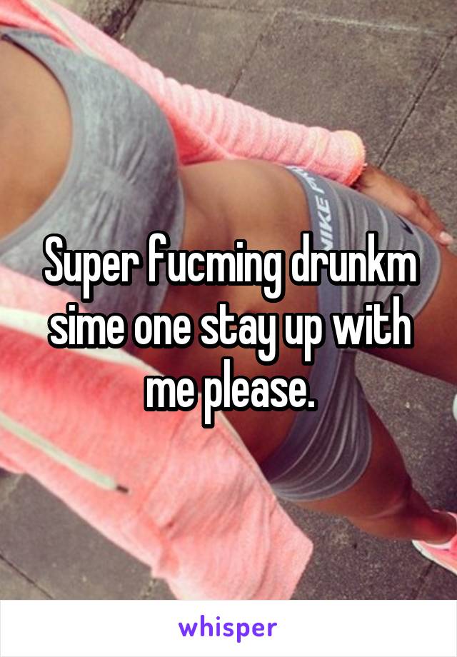 Super fucming drunkm sime one stay up with me please.
