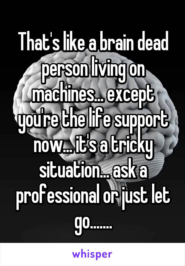 That's like a brain dead person living on machines... except you're the life support now... it's a tricky situation... ask a professional or just let go.......
