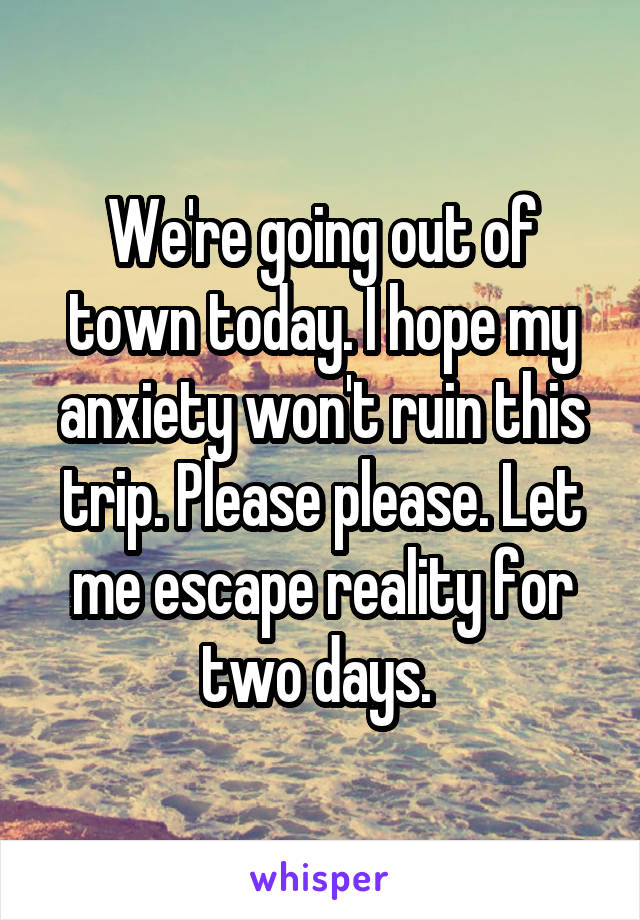 We're going out of town today. I hope my anxiety won't ruin this trip. Please please. Let me escape reality for two days. 