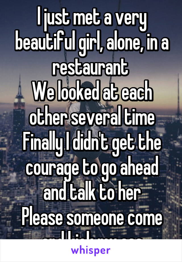 I just met a very beautiful girl, alone, in a restaurant 
We looked at each other several time
Finally I didn't get the courage to go ahead and talk to her
Please someone come and kick my ass