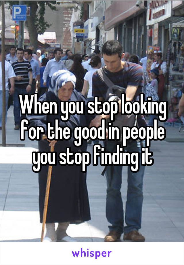 When you stop looking for the good in people you stop finding it