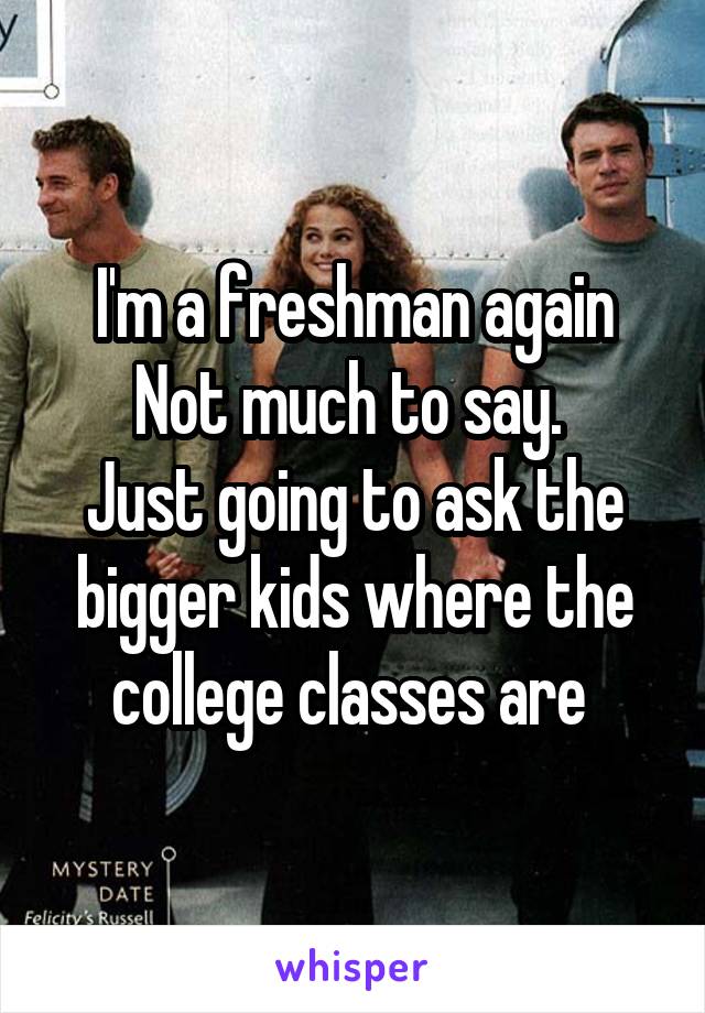 I'm a freshman again
Not much to say. 
Just going to ask the bigger kids where the college classes are 