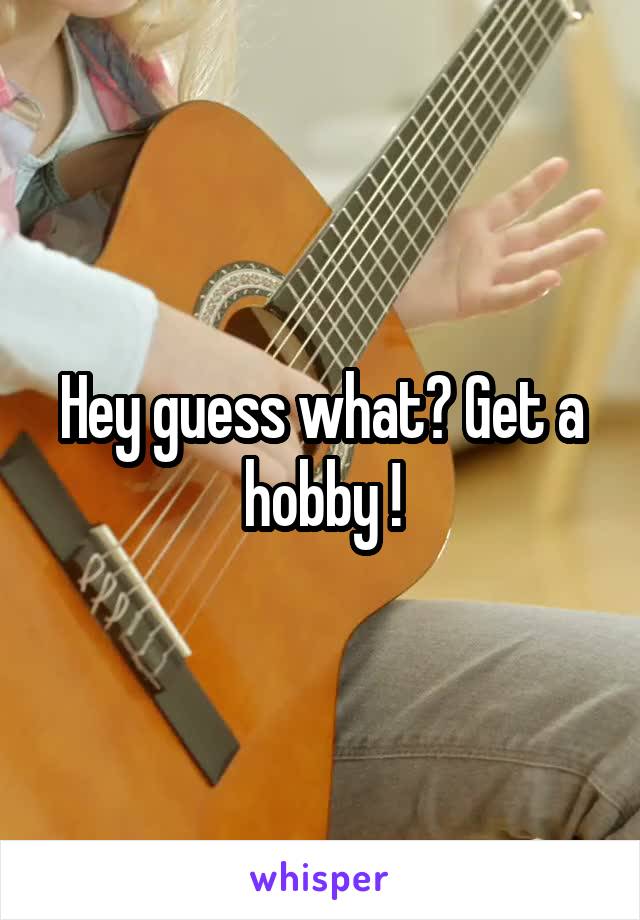 Hey guess what? Get a hobby !