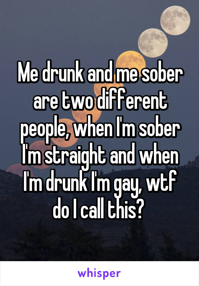 Me drunk and me sober are two different people, when I'm sober I'm straight and when I'm drunk I'm gay, wtf do I call this? 