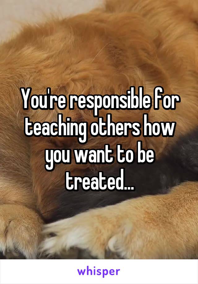 You're responsible for teaching others how you want to be treated...