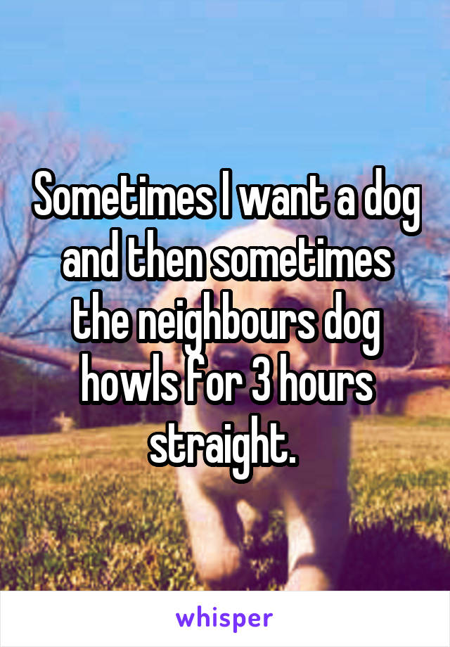 Sometimes I want a dog and then sometimes the neighbours dog howls for 3 hours straight. 
