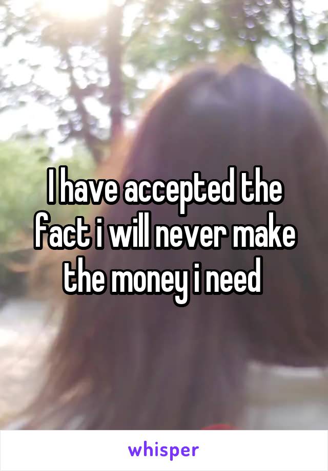 I have accepted the fact i will never make the money i need 