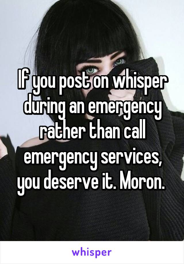 If you post on whisper during an emergency rather than call emergency services, you deserve it. Moron. 