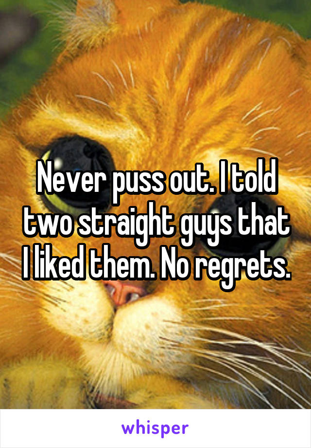 Never puss out. I told two straight guys that I liked them. No regrets.