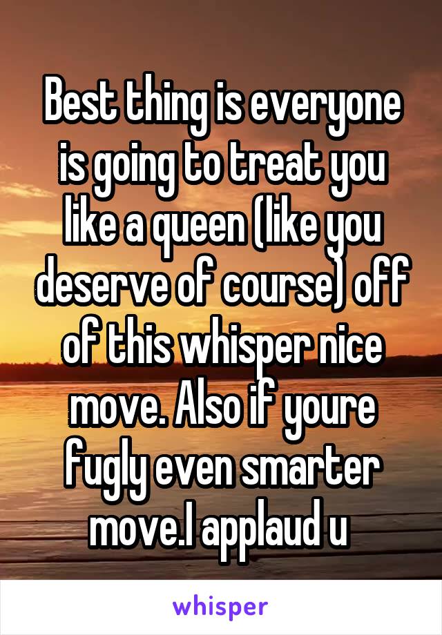 Best thing is everyone is going to treat you like a queen (like you deserve of course) off of this whisper nice move. Also if youre fugly even smarter move.I applaud u 