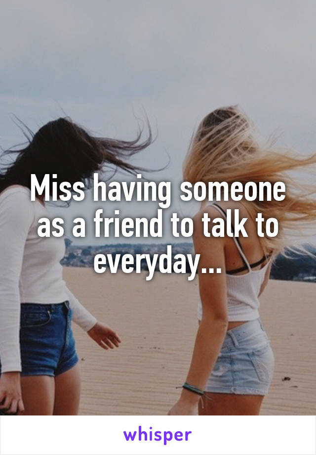 Miss having someone as a friend to talk to everyday...