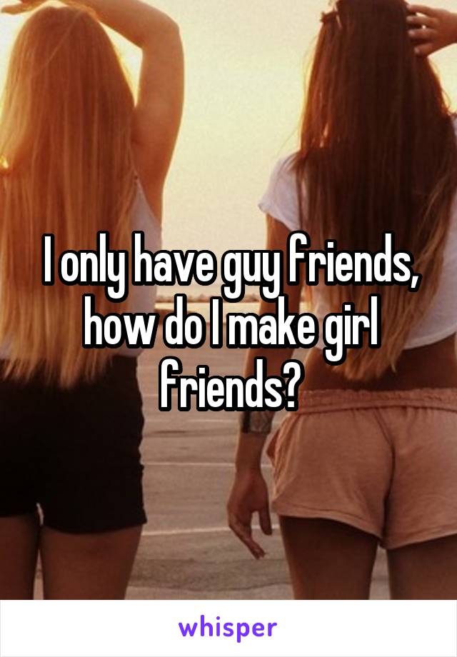 I only have guy friends, how do I make girl friends?