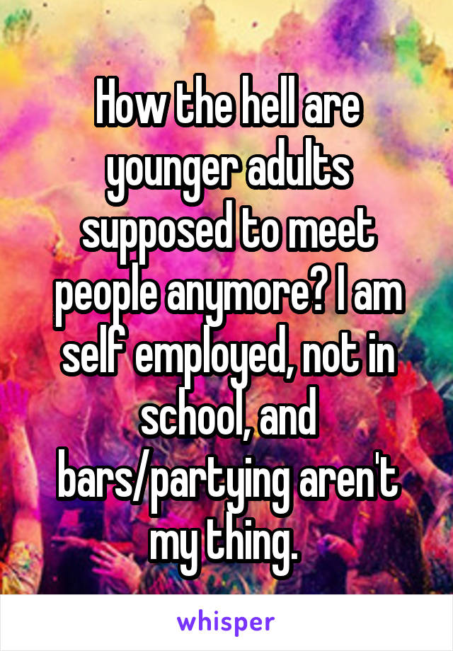 How the hell are younger adults supposed to meet people anymore? I am self employed, not in school, and bars/partying aren't my thing. 