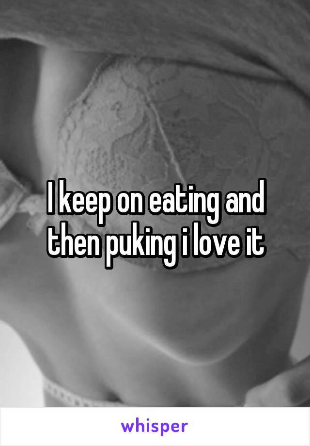 I keep on eating and then puking i love it