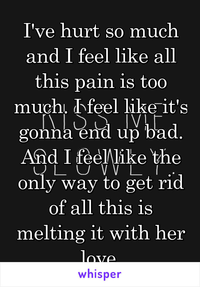 I've hurt so much and I feel like all this pain is too much. I feel like it's gonna end up bad. And I feel like the only way to get rid of all this is melting it with her love.