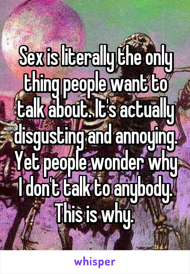 Sex is literally the only thing people want to talk about. It's actually disgusting and annoying. Yet people wonder why I don't talk to anybody. This is why. 