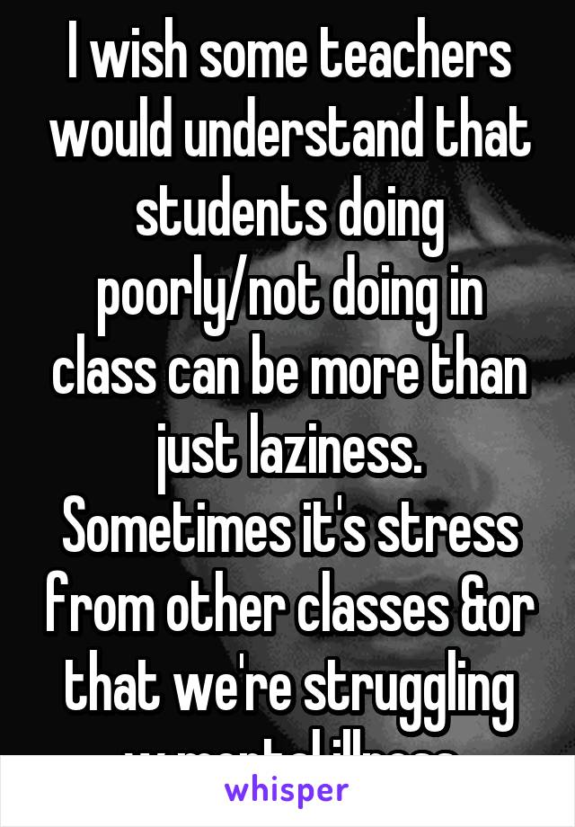 I wish some teachers would understand that students doing poorly/not doing in class can be more than just laziness. Sometimes it's stress from other classes &or that we're struggling w mental illness