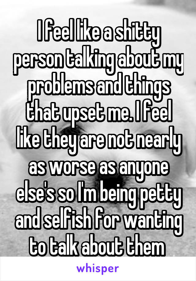 I feel like a shitty person talking about my problems and things that upset me. I feel like they are not nearly as worse as anyone else's so I'm being petty and selfish for wanting to talk about them 
