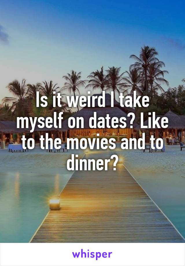 Is it weird I take myself on dates? Like to the movies and to dinner?