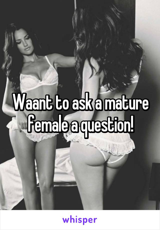 Waant to ask a mature female a question!