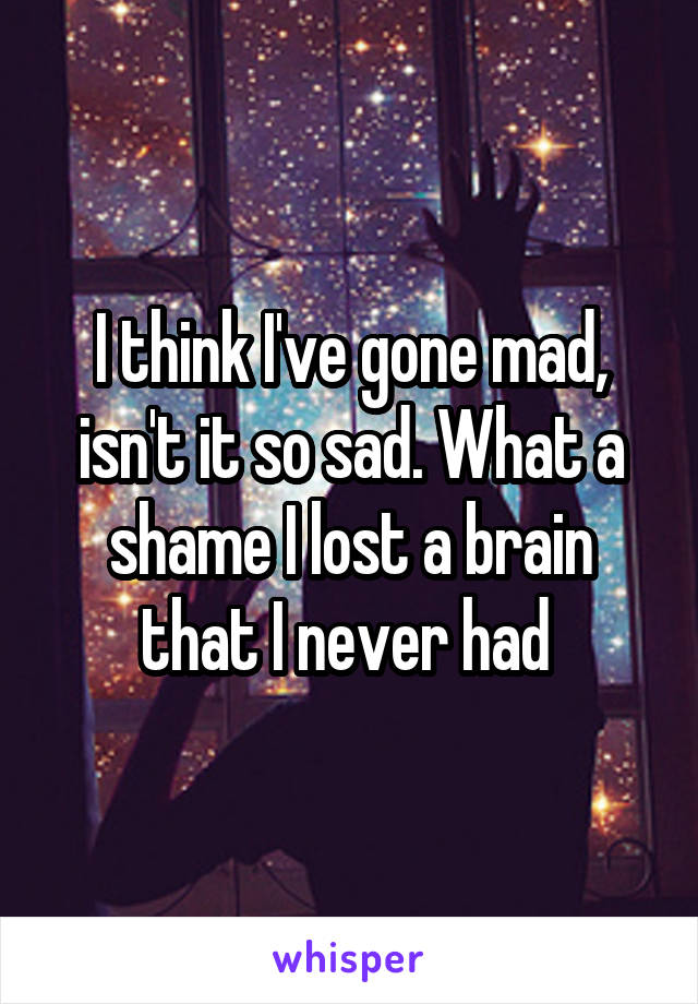 I think I've gone mad, isn't it so sad. What a shame I lost a brain that I never had 