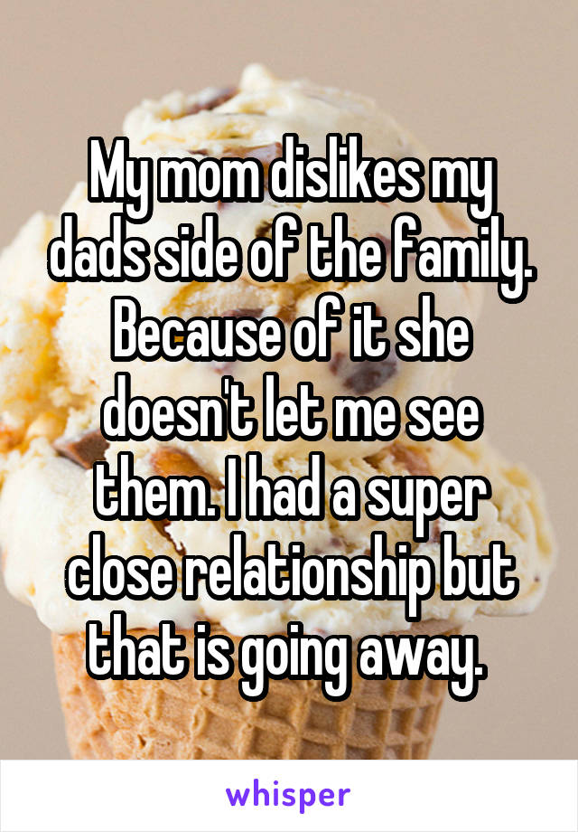 My mom dislikes my dads side of the family. Because of it she doesn't let me see them. I had a super close relationship but that is going away. 