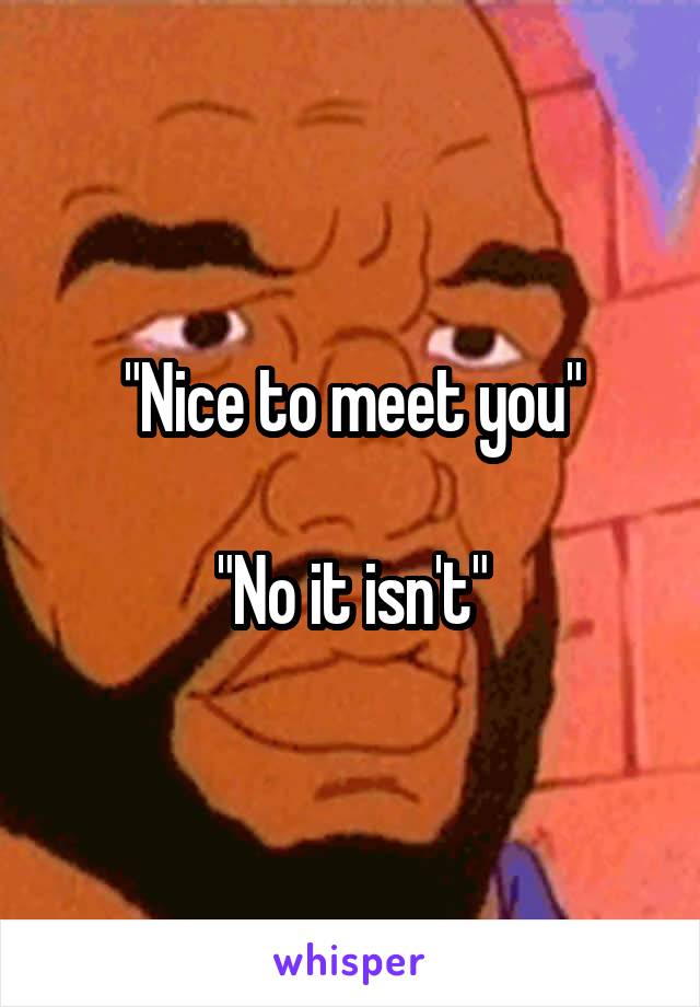 "Nice to meet you"

"No it isn't"
