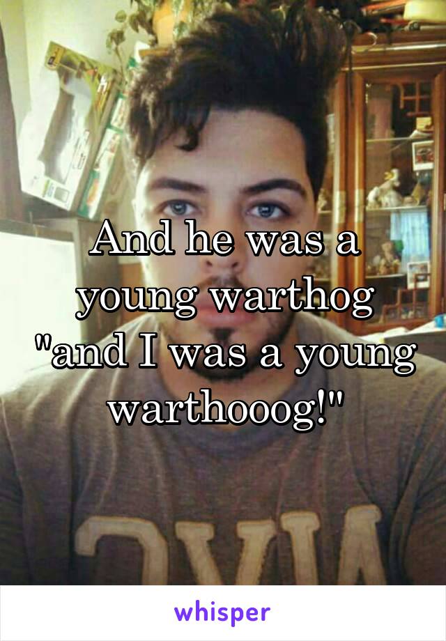 And he was a young warthog "and I was a young warthooog!"