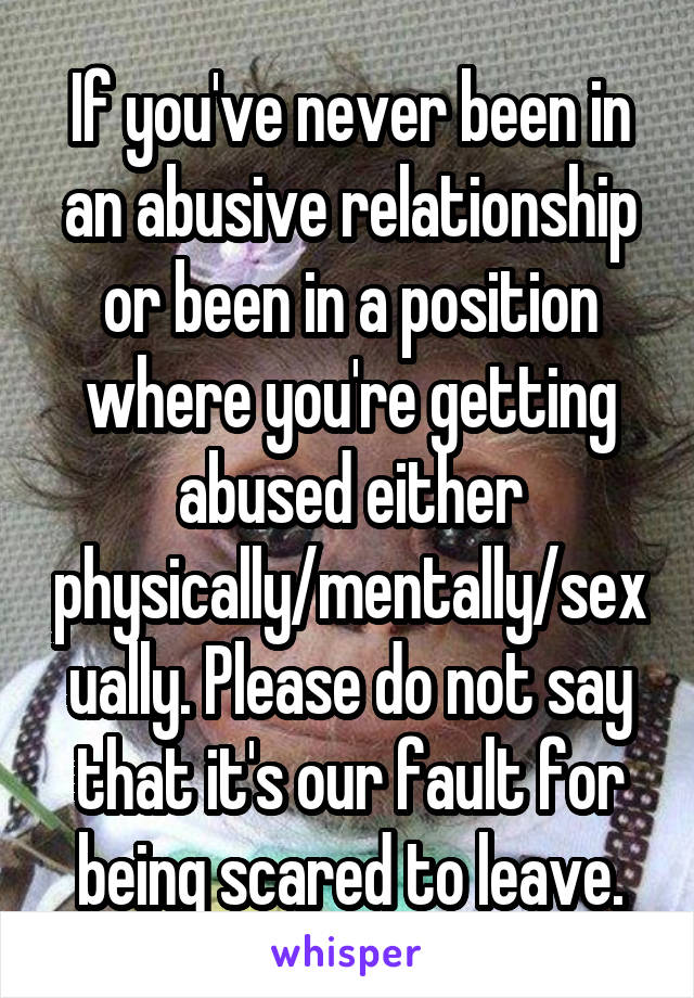 If you've never been in an abusive relationship or been in a position where you're getting abused either physically/mentally/sexually. Please do not say that it's our fault for being scared to leave.