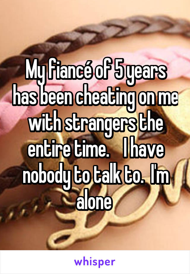 My fiancé of 5 years has been cheating on me with strangers the entire time.    I have nobody to talk to.  I'm alone 