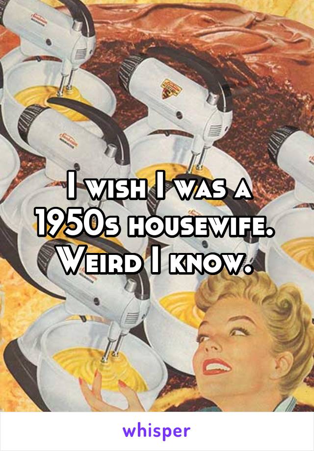 I wish I was a 1950s housewife. 
Weird I know. 