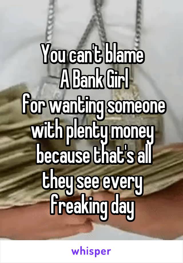 You can't blame
 A Bank Girl
 for wanting someone with plenty money
 because that's all they see every freaking day