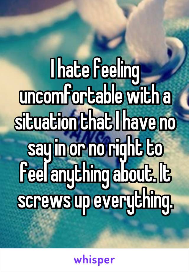 I hate feeling uncomfortable with a situation that I have no say in or no right to feel anything about. It screws up everything.